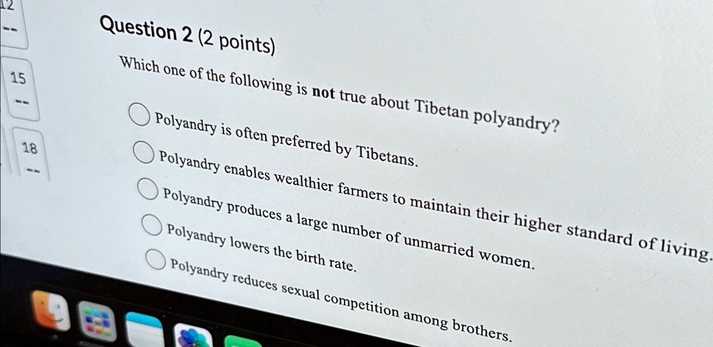 Question 2 (2 points)
Which one of the following is not true about Tibetan polyandry?
Polyandry is often preferred by Tibetans.
Polyandry enables wealthier farmers to maintain their higher standard of living.
Polyandry produces a large number of unmarried women.
Polyandry lowers the birth rate.
Polyandry reduces sexual competition among brothers.