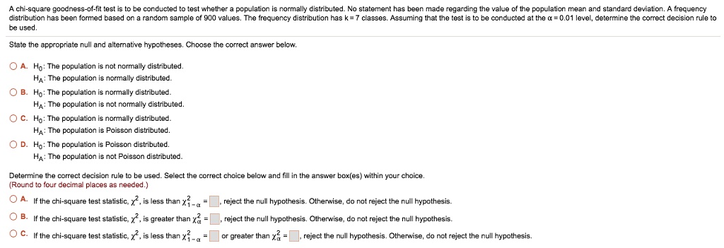 A chi-square goodness-of-fit test is to be conducted to test whether a population is normally distributed. No statement has been made regarding the value of the population mean and standard deviation. A frequency
distribution has been formed based on a random sample of 900 values. The frequency distribution has k = 7 classes. Assuming that the test is to be conducted at the x = 0.01 level, determine the correct decision rule to
be used.
State the appropriate null and alternative hypotheses. Choose the correct answer below.
A. Ho: The population is not normally distributed.
HA: The population is normally distributed.
B. Ho: The population is normally distributed.
HA: The population is not normally distributed.
C. Ho: The population is normally distributed.
HA: The population is Poisson distributed.
D. Ho: The population is Poisson distributed.
HA: The population is not Poisson distributed.
Determine the correct decision rule to be used. Select the correct choice below and fill in the answer box(es) within your choice.
(Round to four decimal places as needed.)
A. If the chi-square test statistic, chi^2, is less than chi^21-alpha = oxed	ext , reject the null hypothesis. Otherwise, do not reject the null hypothesis.
B. If the chi-square test statistic, chi^2, is greater than chi^2alpha = oxed	ext , reject the null hypothesis. Otherwise, do not reject the null hypothesis.
C. If the chi-square test statistic, chi^2, is less than chi^21-alpha = oxed	ext  or greater than chi^2alpha = oxed	ext , reject the null hypothesis. Otherwise, do not reject the null hypothesis.