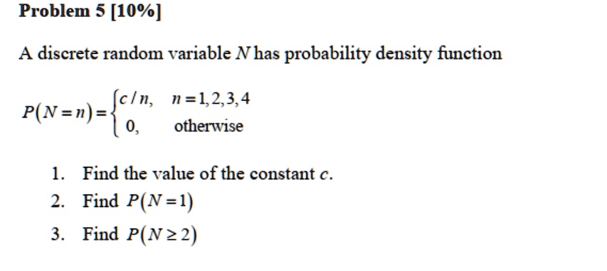 Problem 5 [10%]

A discrete random variable N has probability density function

P(N=n) = 
c/n, n=1,2,3,4
0, otherwise

1. Find the value of the constant c.
2. Find P(N=1)
3. Find P(N ? 2)