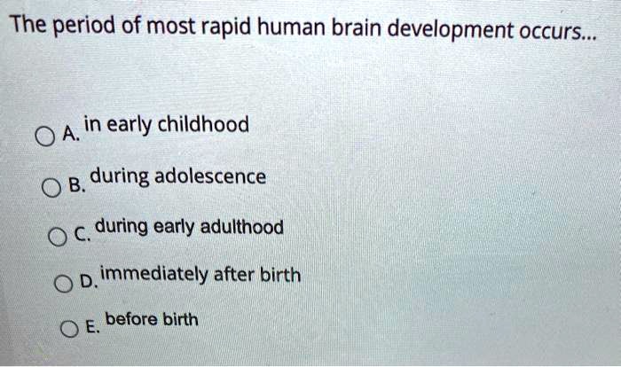The period of most rapid human brain development occurs...
A. in early childhood
B. during adolescence
C. during early adulthood
D. immediately after birth
E. before birth