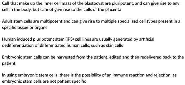 Cell that make up the inner cell mass of the blastocyst are pluripotent, and can give rise to any
cell in the body, but cannot give rise to the cells of the placenta
Adult stem cells are multipotent and can give rise to multiple specialized cell types present in a
specific tissue or organs
Human induced pluripotent stem (iPS) cell lines are usually generated by artificial
dedifferentiation of differentiated human cells, such as skin cells
Embryonic stem cells can be harvested from the patient, edited and then redelivered back to the
patient
In using embryonic stem cells, there is the possibility of an immune reaction and rejection, as
embryonic stem cells are not patient specific
