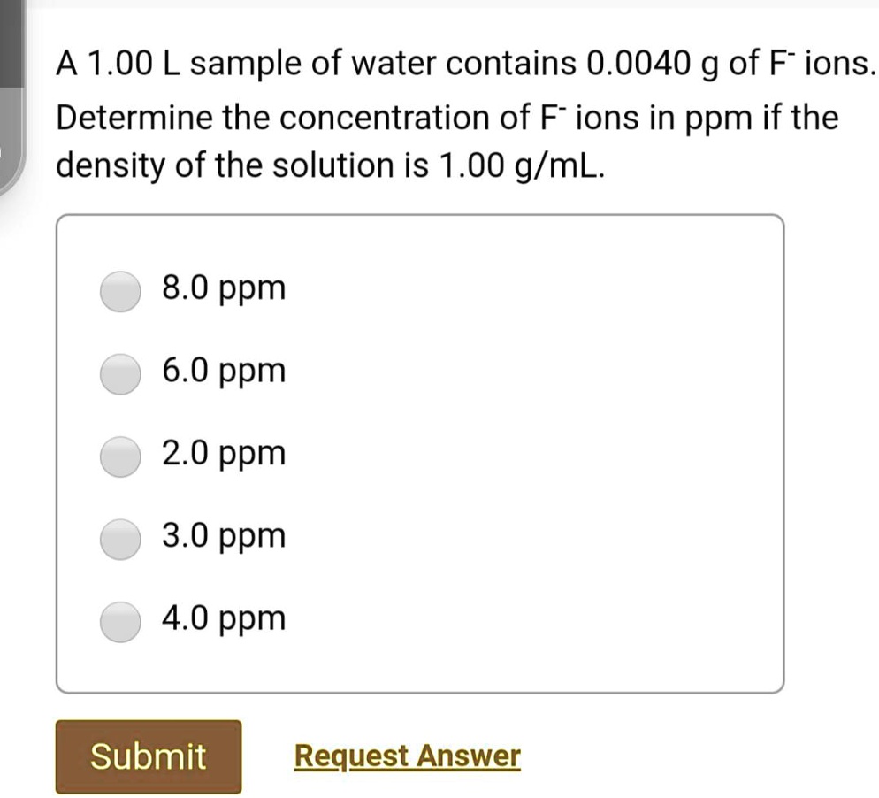 Solved A 1 00 L Sample Of Water Contains 0 0040 G Of F Ions Determine The Concentration Of F Ions In Ppm If The Density Of The Solution Is 1 00 G Ml 8 0 Ppm 6 0