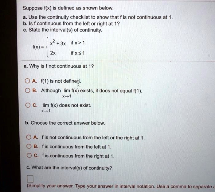 Suppose f(x) is defined as shown below.
a. Use the continuity checklist to show that f is not continuous at 1.
b. Is f continuous from the left or right at 1?
c. State the interval(s) of continuity.
f(x) = 
x^2 + 3x if x > 1
2x if x ? 1

a. Why is f not continuous at 1?
OA. f(1) is not defined.
OB. Although lim x?1 f(x) exists, it does not equal f(1).
OC. lim x?1 f(x) does not exist.

b. Choose the correct answer below.
OA. f is not continuous from the left or the right at 1.
OB. f is continuous from the left at 1.
OC. f is continuous from the right at 1.

c. What are the interval(s) of continuity?
(Simplify your answer. Type your answer in interval notation. Use a comma to separate a