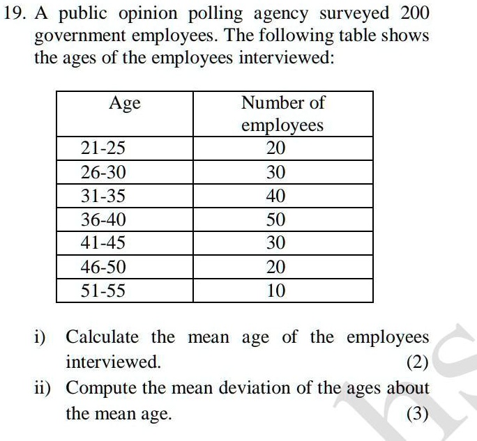 19. A public opinion polling agency surveyed 200 government employees. The following table shows the ages of the employees interviewed:

Age	Number of employees
21-25	20
26-30	30
31-35	40
36-40	50
41-45	30
46-50	20
51-55	10
i) Calculate the mean age of the employees interviewed.
(2)
ii) Compute the mean deviation of the ages about the mean age.
(3)