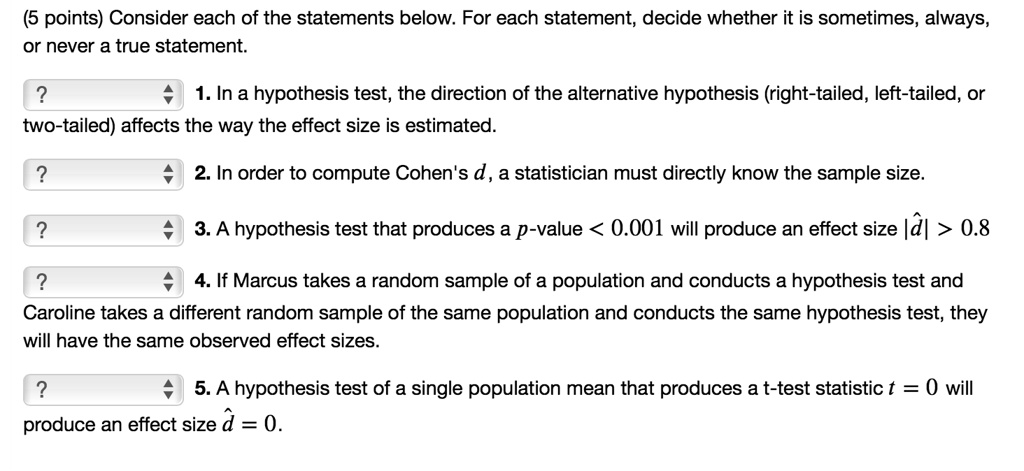 Consider each of the statements below. For each statement, decide whether it is sometimes, always, or never a true statement.
1. In a hypothesis test, the direction of the alternative hypothesis (right-tailed, left-tailed, or two-tailed) affects the way the effect size is estimated.
2. In order to compute Cohen's d, a statistician must directly know the sample size.
3. A hypothesis test that produces a p-value < 0.001 will produce an effect size |d?| > 0.8
4. If Marcus takes a random sample of a population and conducts a hypothesis test and Caroline takes a different random sample of the same population and conducts the same hypothesis test, they will have the same observed effect sizes.
5. A hypothesis test of a single population mean that produces a t-test statistic t = 0 will produce an effect size d? = 0.