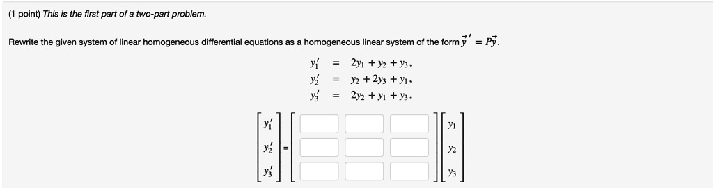 This is the first part of a two-part problem.

Rewrite the given system of linear homogeneous differential equations as a homogeneous linear system of the form ?' = P?.

y1' = 2y1 + y2 + y3,
y2' = y2 + 2y3 + y1,
y3' = 2y2 + y1 + y3.

? y1' ?   ?   ? ? y1 ?
| y2' | = |   | | y2 |
? y3' ?   ?   ? ? y3 ?