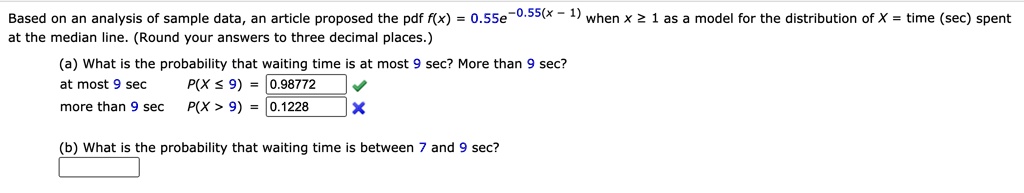 Based on an analysis of sample data, an article proposed the pdf f(x) = 0.55e^-0.55(x - 1) when x ? 1 as a model for the distribution of X = time (sec) spent at the median line. (Round your answers to three decimal places.)

(a) What is the probability that waiting time is at most 9 sec? More than 9 sec?
at most 9 sec P(X ? 9) = 0.98772
more than 9 sec P(X > 9) = 0.1228

(b) What is the probability that waiting time is between 7 and 9 sec?