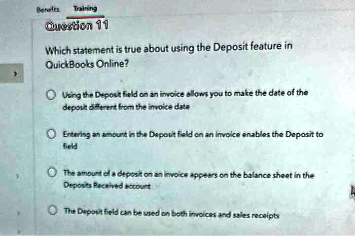 Which statement is true about using the Deposit feature in QuickBooks Online?
Using the Deposit field on an invoice allows you to make the date of the deposit different from the invoice date
Entering an amount in the Deposit field on an invoice enables the Deposit to field
The amount of a deposit on an invoice appears on the balance sheet in the Deposits Received account
The Deposit field can be used on both invoices and sales receipts