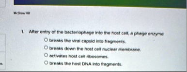 mcgraw hill 1 after entry of the bacteriophage into the host cell a phage enzyme o breaks the viral capsid into fragments o breaks down the host cell nuclear membrane o activates host cell r 59944