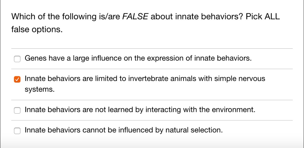 Which of the following is/are FALSE about innate behaviors? Pick ALL
false options.
Genes have a large influence on the expression of innate behaviors.
Innate behaviors are limited to invertebrate animals with simple nervous
systems.
Innate behaviors are not learned by interacting with the environment.
Innate behaviors cannot be influenced by natural selection.