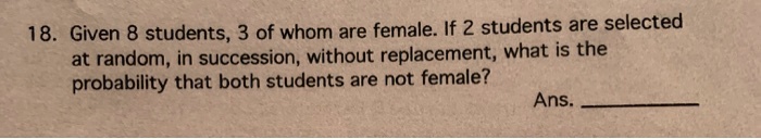 18. Given 8 students, 3 of whom are female. If 2 students are selected at random, in succession, without replacement, what is the probability that both students are not female? Ans.