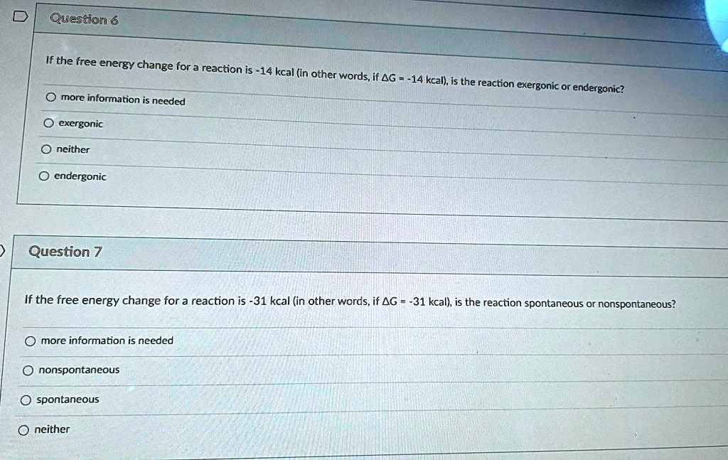 Question 6

If the free energy change for a reaction is -14 kcal (in other words, if ?G = -14 kcal), is the reaction exergonic or endergonic?

more information is needed
exergonic
neither
endergonic

Question 7

If the free energy change for a reaction is -31 kcal (in other words, if ?G = -31 kcal), is the reaction spontaneous or nonspontaneous?

more information is needed
nonspontaneous
spontaneous
neither