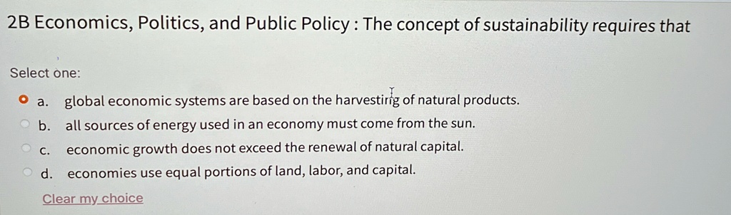 2B Economics, Politics, and Public Policy : The concept of sustainability requires that
Select one:
? a. global economic systems are based on the harvesting of natural products.
b. all sources of energy used in an economy must come from the sun.
c. economic growth does not exceed the renewal of natural capital.
d. economies use equal portions of land, labor, and capital.
Clear my choice