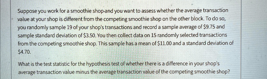 Suppose you work for a smoothie shop-and you want to assess whether the average transaction
value at your shop is different from the competing smoothie shop on the other block. To do so,
you randomly sample 19 of your shop's transactions and record a sample average of 9.75 and
sample standard deviation of3.50. You then collect data on 15 randomly selected transactions
from the competing smoothie shop. This sample has a mean of 11.00 and a standard deviation of4.70.
What is the test statistic for the hypothesis test of whether there is a difference in your shop's
average transaction value minus the average transaction value of the competing smoothie shop?