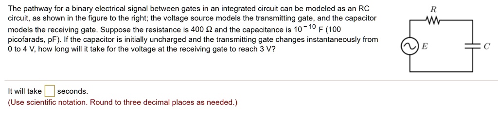 The pathway for a binary electrical signal between gates in an integrated circuit can be modeled as an RC circuit, as shown in the figure to the right; the voltage source models the transmitting gate, and the capacitor models the receiving gate. Suppose the resistance is 400 Ω and the capacitance is 10^-10 F (100 picofarads, pF). If the capacitor is initially uncharged and the transmitting gate changes instantaneously from 0 to 4 V, how long will it take for the voltage at the receiving gate to reach 3 V?
It will take seconds.
(Use scientific notation. Round to three decimal places as needed.)