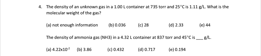 4. The density of an unknown gas in a 1.00 L container at 735 torr and 25°C is 1.11 g/L. What is the molecular weight of the gas?

(a) not enough information (b) 0.036 (c) 28 (d) 2.33 (e) 44

The density of ammonia gas (NH3) in a 4.32 L container at 837 torr and 45°C is  g/L.

(a) 4.22x10?² (b) 3.86 (c) 0.432 (d) 0.717 (e) 0.194