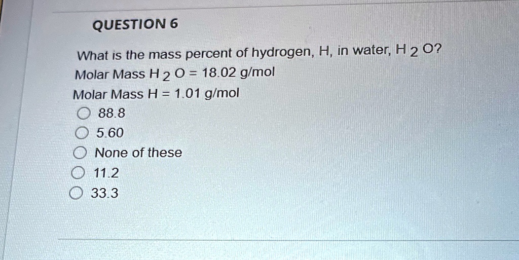QUESTION 6
What is the mass percent of hydrogen, H, in water, H 2 O?
Molar Mass H 2 O = 18.02 g/mol
Molar Mass H = 1.01 g/mol
88.8
5.60
None of these
11.2
33.3