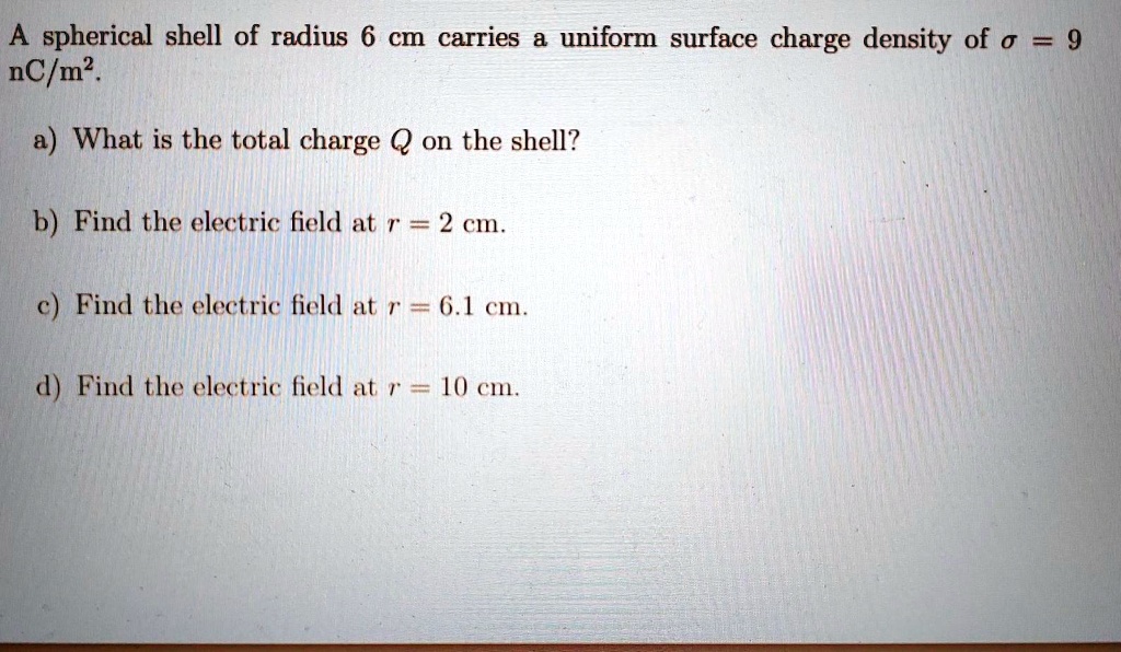 A spherical shell of radius 6 cm carries a uniform surface charge density of ? = 9 nC/m^2.
a) What is the total charge Q on the shell?
b) Find the electric field at r = 2 cm.
c) Find the electric field at r = 6.1 cm.
d) Find the electric field at r = 10 cm.