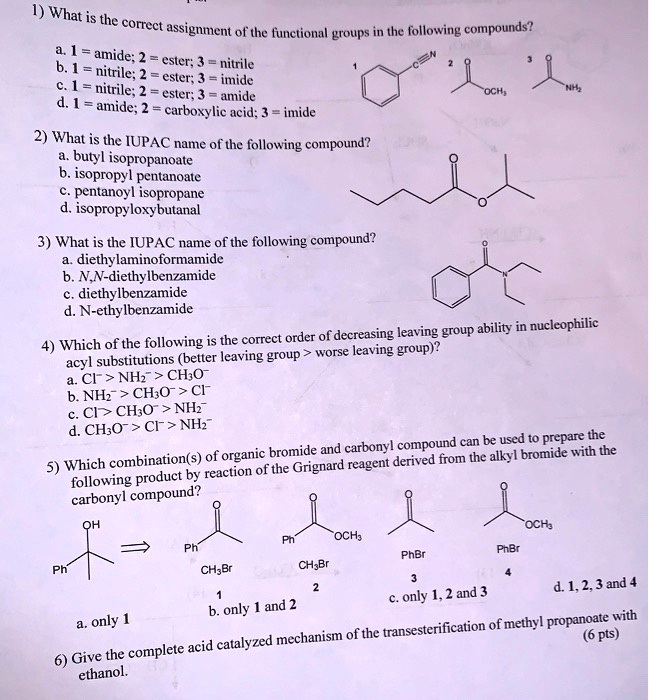 1) What is the correct assignment of the functional groups in the following compounds?
a. 1 = amide; 2 = ester; 3 = nitrile
b. 1 = nitrile; 2 = ester; 3 = imide
c. 1 = nitrile; 2 = ester; 3 = amide
d. 1 = amide; 2 = carboxylic acid; 3 = imide
2) What is the IUPAC name of the following compound?
a. butyl isopropanoate
b. isopropyl pentanoate
c. pentanoyl isopropane
d. isopropyloxybutanal
3) What is the IUPAC name of the following compound?
a. diethylaminoformamide
b. N,N-diethylbenzamide
c. diethylbenzamide
d. N-ethylbenzamide
4) Which of the following is the correct order of decreasing leaving group ability in nucleophilic acyl substitutions (better leaving group > worse leaving group)?
a. Cl- > NH2- > CH3O-
b. NH2- > CH3O- > Cl-
c. Cl- > CH3O- > NH2-
d. CH3O- > Cl- > NH2-
5) Which combination(s) of organic bromide and carbonyl compound can be used to prepare the following product by reaction of the Grignard reagent derived from the alkyl bromide with the carbonyl compound?
a. only 1
b. only 1 and 2
c. only 1, 2 and 3
d. 1, 2, 3 and 4
6) Give the complete acid catalyzed mechanism of the transesterification of methyl propanoate with ethanol. (6 pts)
