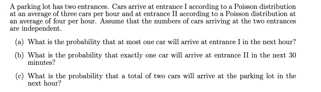 A parking lot has two entrances. Cars arrive at entrance I according to a Poisson distribution
at an average of three cars per hour and at entrance II according to a Poisson distribution at
an average of four per hour. Assume that the numbers of cars arriving at the two entrances
are independent.
(a) What is the probability that at most one car will arrive at entrance I in the next hour?
(b) What is the probability that exactly one car will arrive at entrance II in the next 30
minutes?
(c) What is the probability that a total of two cars will arrive at the parking lot in the
next hour?