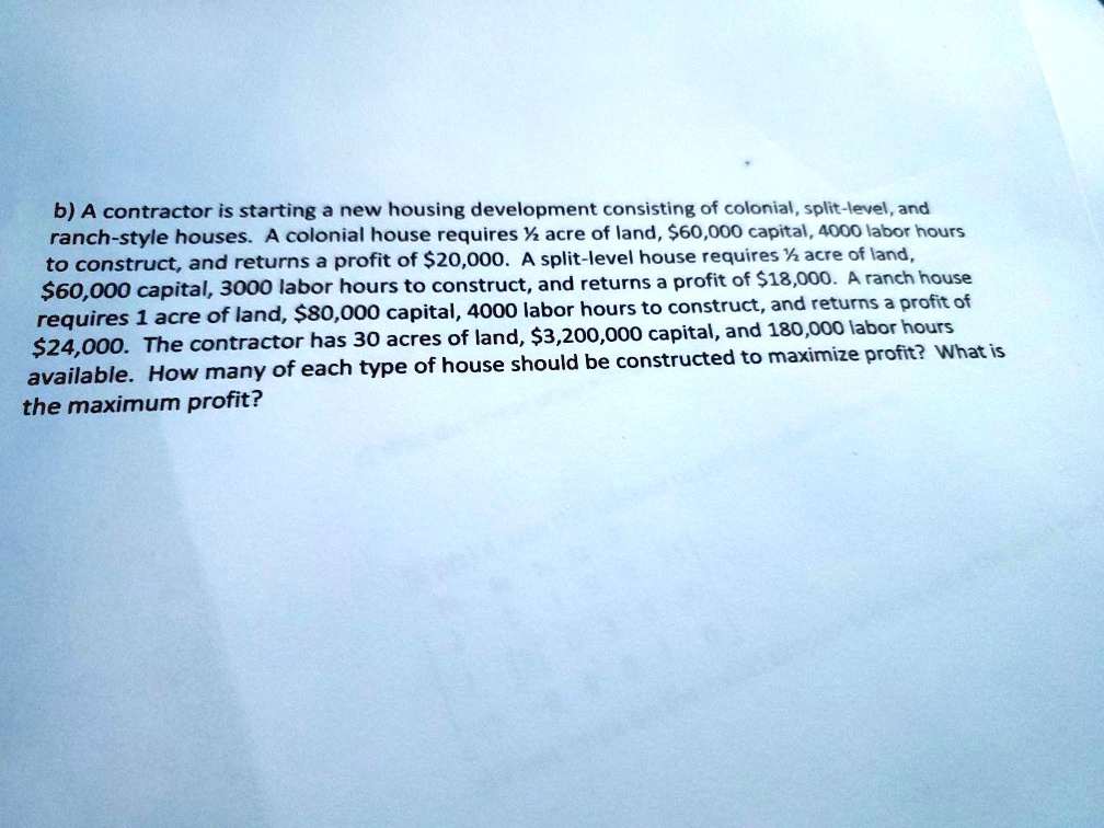 A contractor is starting a new housing development consisting of colonial, split-level, and ranch-style houses. A colonial house requires ½ acre of land, 60,000 capital, 4000 labor hours to construct, and returns a profit of20,000. A split-level house requires ½ acre of land, 60,000 capital, 3000 labor hours to construct, and returns a profit of18,000. A ranch house requires 1 acre of land, 80,000 capital, 4000 labor hours to construct, and returns a profit of24,000. The contractor has 30 acres of land, 3,200,000 capital, and 180,000 labor hours available. How many of each type of house should be constructed to maximize profit? What is the maximum profit?