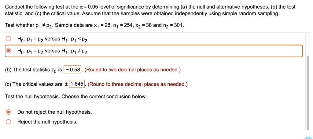 Conduct the following test at the ( alpha = 0.05 ) level of significance by determining (a) the null and alternative hypotheses, (b) the test statistic, and (c) the critical value. Assume that the samples were obtained independently using simple random sampling.
Test whether ( p1 
eq p2 ). Sample data are ( x1 = 28, n1 = 254, x2 = 38 ) and ( n2 = 301 ).
( H0: p1 = p2 ) versus ( H1: p1 < p2 )
( H0: p1 = p2 ) versus ( H1: p1 
eq p2 )
(b) The test statistic ( z0 ) is ( -0.58 ). (Round to two decimal places as needed.)
(c) The critical values are ( pm 1.645 ). (Round to three decimal places as needed.)
Test the null hypothesis. Choose the correct conclusion below.
Do not reject the null hypothesis.
Reject the null hypothesis.