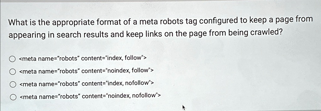 What is the appropriate format of a meta robots tag configured to keep a page from
appearing in search results and keep links on the page from being crawled?
<meta name="robots" content="index, follow">
<meta name="robots" content="noindex, follow">
<meta name="robots" content="index, nofollow">
<meta name="robots" content="noindex, nofollow">