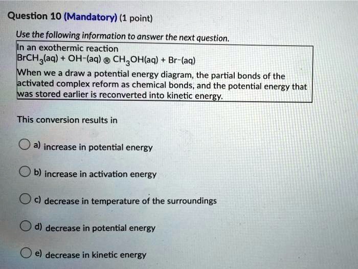 Question 10 (Mandatory) (1 point)
Use the following information to answer the next question.
In an exothermic reaction
BrCH3(aq) + OH-(aq) ? CH3OH(aq) + Br-(aq)
When we a draw a potential energy diagram, the partial bonds of the
activated complex reform as chemical bonds, and the potential energy that
was stored earlier is reconverted into kinetic energy.
This conversion results in
a) increase in potential energy
b) increase in activation energy
c) decrease in temperature of the surroundings
d) decrease in potential energy
e) decrease in kinetic energy