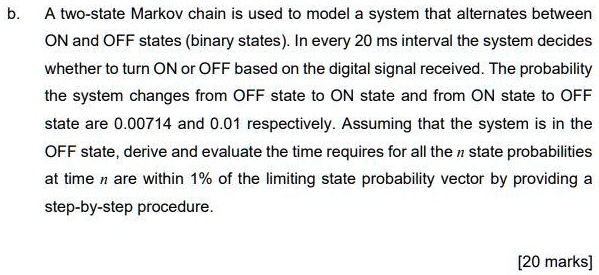A two-state Markov chain is used to model a system that alternates between ON and OFF states (binary states). In every 20 ms interval the system decides whether to turn ON or OFF based on the digital signal received. The probability the system changes from OFF state to ON state and from ON state to OFF state are 0.00714 and 0.01 respectively. Assuming that the system is in the OFF state, derive and evaluate the time requires for all the n state probabilities at time n are within 1% of the limiting state probability vector by providing a step-by-step procedure.