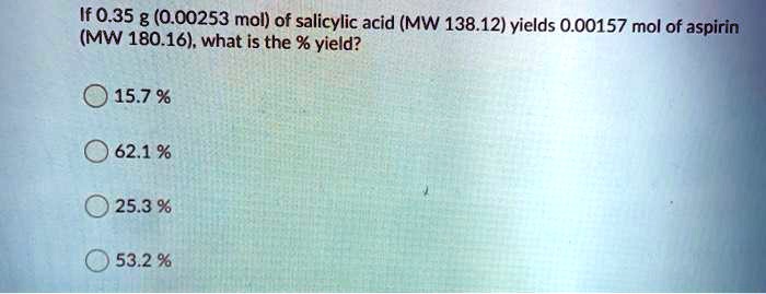 If 0.35 g (0.00253 mol) of salicylic acid (MW 138.12) yields 0.00157 mol of aspirin (MW 180.16), what is the % yield?
15.7 %
62.1 %
25.3 %
53.2 %