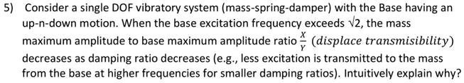 5) Consider a single DOF vibratory system (mass-spring-damper) with the base having an up-and-down motion. When the base excitation frequency exceeds ?2, the mass maximum amplitude to base maximum amplitude ratio x/y (displacement transmissibility) decreases as the damping ratio decreases (e.g., less excitation is transmitted to the mass from the base at higher frequencies for smaller damping ratios). Intuitively explain why?