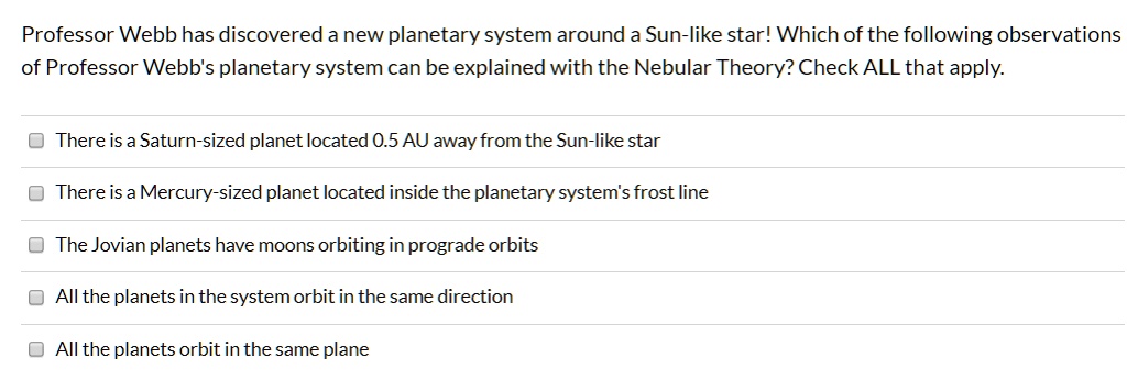 Professor Webb has discovered a new planetary system around a Sun-like star! Which of the following observations of Professor Webb's planetary system can be explained with the Nebular Theory? Check ALL that apply.
There is a Saturn-sized planet located 0.5 AU away from the Sun-like star
There is a Mercury-sized planet located inside the planetary system's frost line
The Jovian planets have moons orbiting in prograde orbits
All the planets in the system orbit in the same direction
All the planets orbit in the same plane