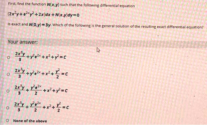 First, find the function N(x,y) such that the following differential equation
(2x^2y + e^2xy^2 + 2x)dx + N(x,y)dy = 0
is exact and N(0,y) = 3y. Which of the following is the general solution of the resulting exact differential equation?
Your answer:
(2x^3y)/3 + y^2e^2x + x^2 + y^2 = C
(2x^3y)/3 + y^2e^2x + x^2 + y^2/2 = C
(2x^3y)/3 + (y^2e^2x)/2 + x^2 + y^2 = C
(2x^3y)/3 + (y^2e^2x)/2 + x^2 + y^2/2 = C
None of the above