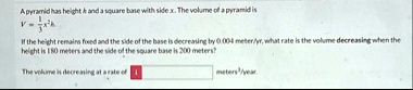 a pyramid has height h and a square base with side x the volume of a pyramid is v frac13x2h if the height remains fixed and the side of the base is decreasing by 0004 meteryr what rate is th 43356
