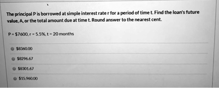 The principal P is borrowed at simple interest rate r for a period of time t. Find the loan's future value, A, or the total amount due at time t. Round answer to the nearest cent.
P = 7600, r = 5.5%, t = 20 months8360.00
8296.678301.67
15,960.00