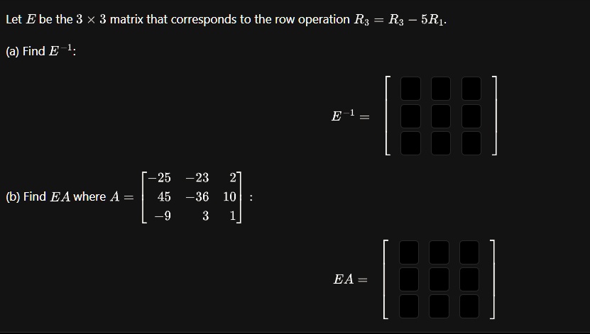 Let E be the 3 × 3 matrix that corresponds to the row operation R3 = R3 - 5R1.
(a) Find E^-1:
(b) Find EA where A = 
    < b m a t r i x >:
E^-1 = 
EA =