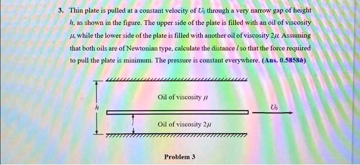 3. Thin plate is pulled at a constant velocity of U0 through a very narrow gap of height
h, as shown in the figure. The upper side of the plate is filled with an oil of viscosity
μ, while the lower side of the plate is filled with another oil of viscosity 2μ. Assuming
that both oils are of Newtonian type, calculate the distance l so that the force required
to pull the plate is minimum. The pressure is constant everywhere. (Ans. 0.5858h)