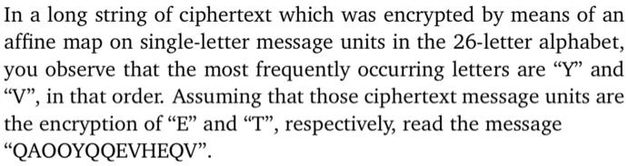 In a long string of ciphertext which was encrypted by means of an affine map on single-letter message units in the 26-letter alphabet, you observe that the most frequently occurring letters are "Y" and "V", in that order. Assuming that those ciphertext message units are the encryption of "E" and "T", respectively, read the message "QAOOYQQEVHEQV".