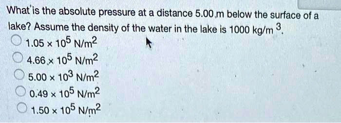 What is the absolute pressure at a distance 5.00 m below the surface of a lake? Assume the density of the water in the lake is 1000 kg/m^3.
1.05 x 10^5 N/m^2
4.66 x 10^5 N/m^2
5.00 x 10^3 N/m^2
0.49 x 10^5 N/m^2
1.50 x 10^5 N/m^2