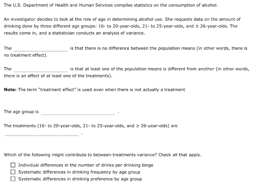 The U.S. Department of Health and Human Services compiles statistics on the consumption of alcohol.

An investigator decides to look at the role of age in determining alcohol use. She requests data on the amount of drinking done by three different age groups: 16- to 20-year-olds, 21- to 25-year-olds, and ? 26-year-olds. The results come in, and a statistician conducts an analysis of variance.

The  is that there is no difference between the population means (in other words, there is no treatment effect).

The  is that at least one of the population means is different from another (in other words, there is an effect of at least one of the treatments).

Note: The term “treatment effect” is used even when there is not actually a treatment

The age group is  .

The treatments (16- to 20-year-olds, 21- to 25-year-olds, and ? 26-year-olds) are  .

Which of the following might contribute to between-treatments variance? Check all that apply.

Individual differences in the number of drinks per drinking binge
Systematic differences in drinking frequency by age group
Systematic differences in drinking preference by age group