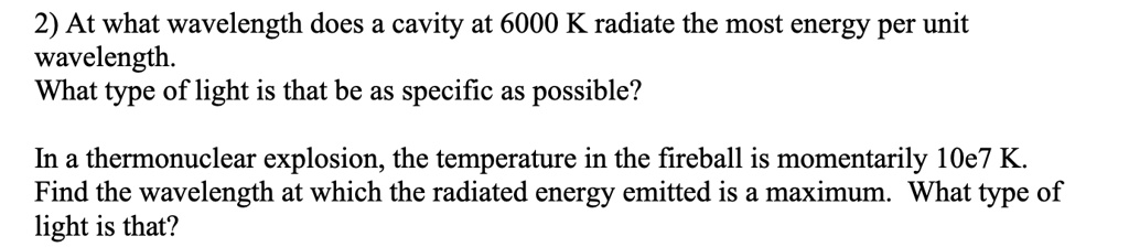 2) At what wavelength does a cavity at 6000 K radiate the most energy per unit
wavelength.
What type of light is that be as specific as possible?
In a thermonuclear explosion, the temperature in the fireball is momentarily 10e7 K.
Find the wavelength at which the radiated energy emitted is a maximum. What type of
light is that?
