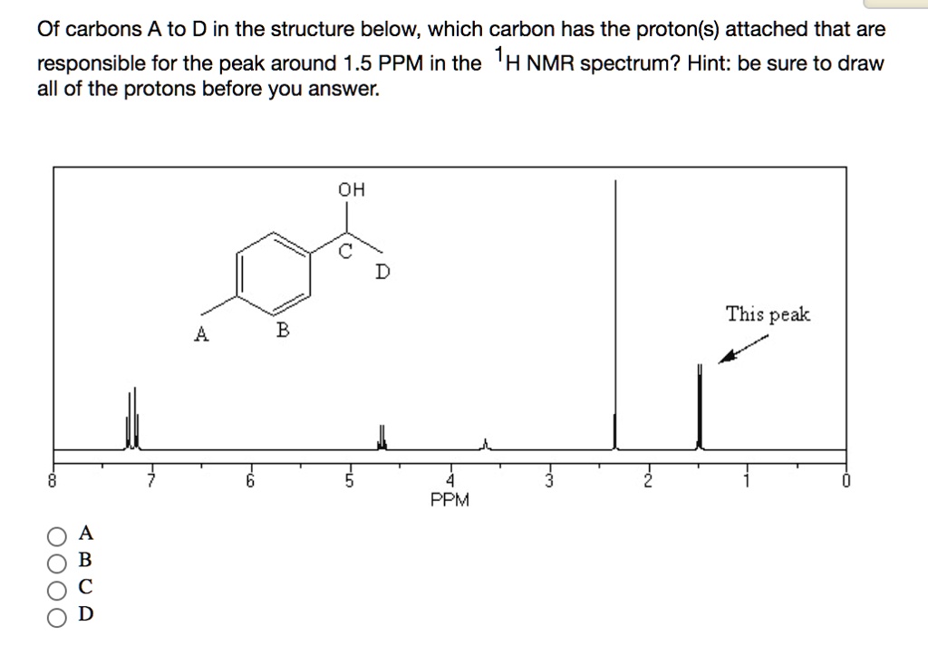 Of carbons A to D in the structure below, which carbon has the proton(s) attached that are responsible for the peak around 1.5 PPM in the 1H NMR spectrum? Hint: be sure to draw all of the protons before you answer. OH C D A B This peak 8 7 6 5 4 3 2 1 0 PPM A B C D