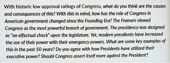 With historic low approval ratings of Congress, what do you think are the causes and consequences of this? With this in mind, how has the role of Congress in American government changed since the Founding Era? The Framers viewed Congress as the most powerful branch of government. The presidency was designed as än effectual checküpon the legislature. Yet, modern presidents have increased the use of their power with their emergency powers. What are some key examples of this in the past 50 years? Do you agree with how Presidents have utilized their executive power? Should Congress assert itself more against the President?