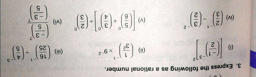 3. Express the following as a rational number.
(((9)/(3)-))/(((9)/(3)-)) (iv) ((3)/(2)) ÷[((4)/(3)) + ((9)/(5))] (v) ((7)/(3)) - ((3)/(2)) (vi)
((5)/(4)) ÷((25)/(16)) (iii) -6 ×((8)/(1)-) (ii) 3-[((7)/(1)-)] (i)