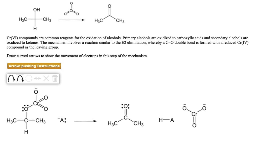 Cr(VI) compounds are common reagents for the oxidation of alcohols. Primary alcohols are oxidized to carboxylic acids and secondary alcohols are oxidized to ketones. The mechanism involves a reaction similar to the E2 elimination, whereby a C=O double bond is formed with a reduced Cr(IV) compound as the leaving group.

Draw curved arrows to show the movement of electrons in this step of the mechanism.