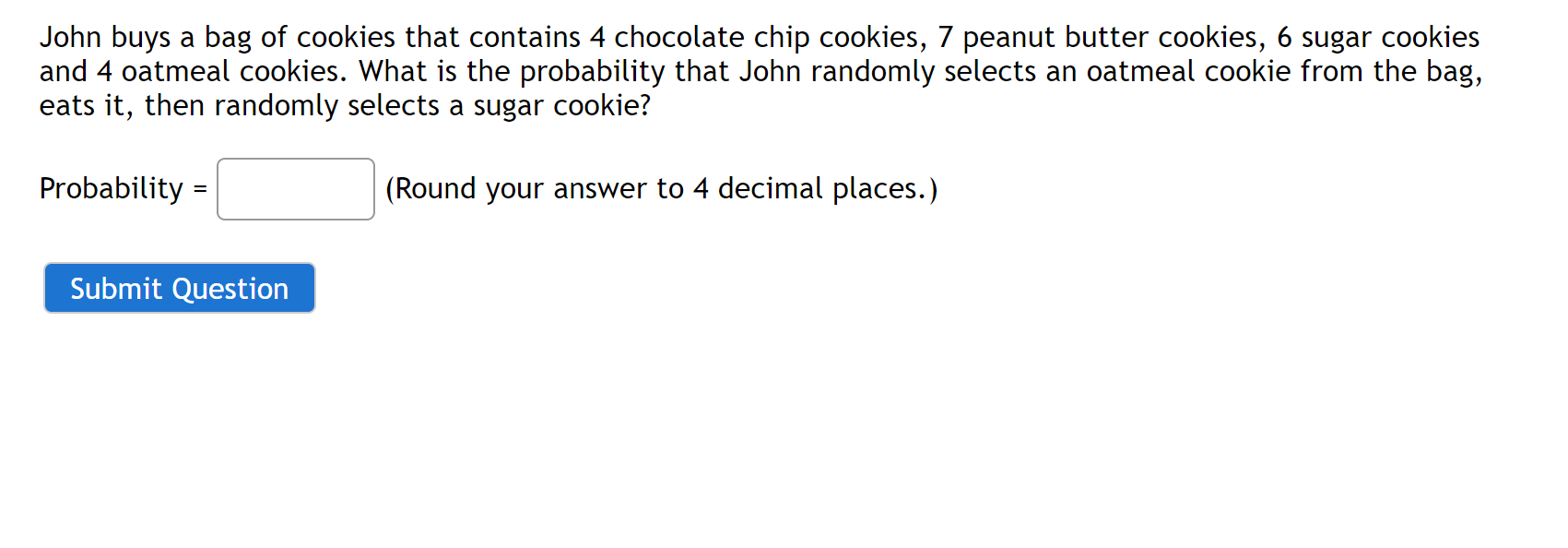 John buys a bag of cookies that contains 4 chocolate chip cookies, 7 peanut butter cookies, 6 sugar cookies and 4 oatmeal cookies. What is the probability that John randomly selects an oatmeal cookie from the bag, eats it, then randomly selects a sugar cookie?

Probability = (Round your answer to 4 decimal places.)