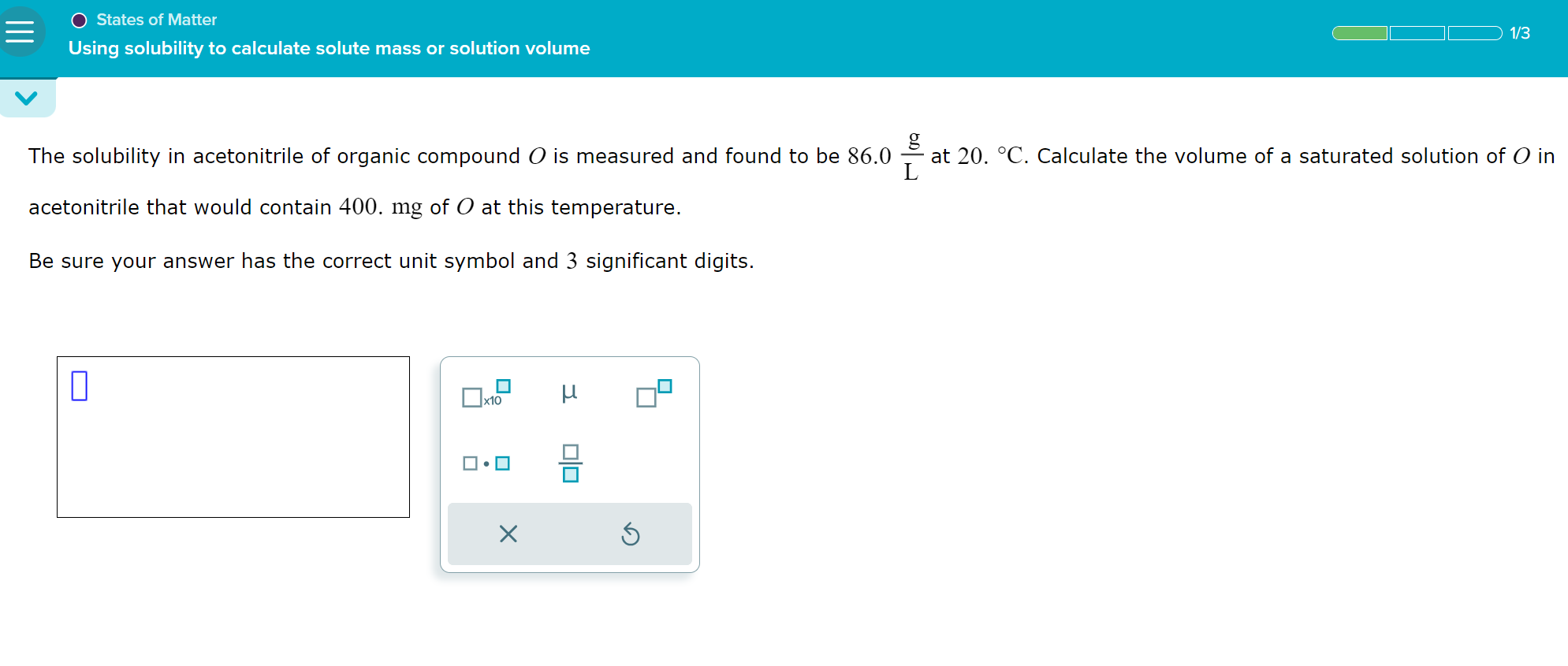 The solubility in acetonitrile of organic compound ( O ) is measured and found to be ( 86.0 fracmathrmgmathrmL ) at ( 20 . ^circ mathrmC ). Calculate the volume of a saturated solution of ( O ) in acetonitrile that would contain 400. ( mathrmmg ) of ( O ) at this temperature.

Be sure your answer has the correct unit symbol and 3 significant digits.