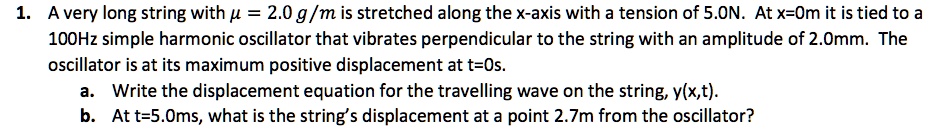1. A very long string with ? = 2.0 g/m is stretched along the x-axis with a tension of 5.0N. At x=0m it is tied to a 100Hz simple harmonic oscillator that vibrates perpendicular to the string with an amplitude of 2.0mm. The oscillator is at its maximum positive displacement at t=0s.
a. Write the displacement equation for the travelling wave on the string, y(x,t).
b. At t=5.0ms, what is the string’s displacement at a point 2.7m from the oscillator?