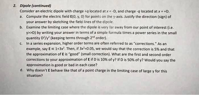 2. Dipole (continued)
Consider an electric dipole with charge +q located at x = -D, and charge -q located at x = +D.
a. Compute the electric field E(0, y, 0) for points on the y-axis. Justify the direction (sign) of
your answer by sketching the field lines of the dipole.
b. Examine the limiting case where the dipole is very far away from our point of interest (i.e.
y>>D) by writing your answer in terms of a simple formula times a power series in the small
quantity D²/y² (keeping terms through 2nd order).
c. In a series expansion, higher order terms are often referred to as "corrections." As an
example, say E ∝1+3x². Then, if 3x²=0.05, we would say that the correction is 5% and that
the approximation of E is "good" (small correction). What are the first and second order
corrections to your approximation of E if D is 10% of y? If D is 50% of y? Would you say the
approximation is good or bad in each case?
d. Why doesn't E behave like that of a point charge in the limiting case of large y for this
situation?