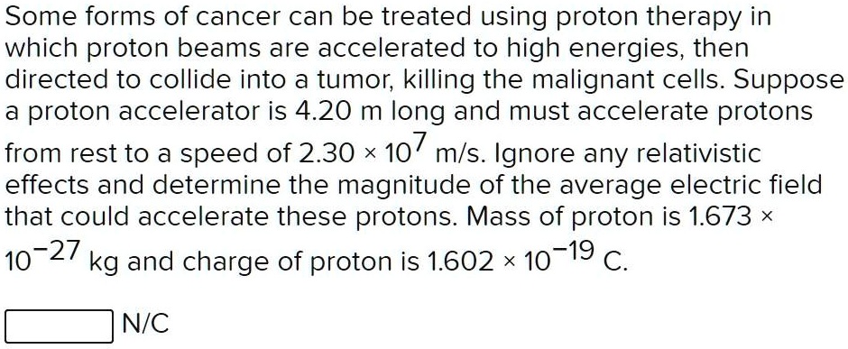 Some forms of cancer can be treated using proton therapy in which proton beams are accelerated to high energies, then directed to collide into a tumor, killing the malignant cells. Suppose a proton accelerator is 4.20 m long and must accelerate protons from rest to a speed of 2.30    times; 10? m/s. Ignore any relativistic effects and determine the magnitude of the average electric field that could accelerate these protons. Mass of proton is 1.673    times; 10?²? kg and charge of proton is 1.602    times; 10?¹? C.
N/C
